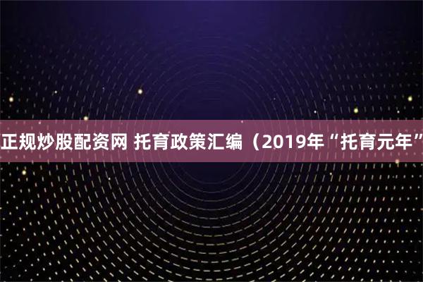 正规炒股配资网 托育政策汇编（2019年“托育元年”
