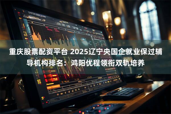 重庆股票配资平台 2025辽宁央国企就业保过辅导机构排名：鸿阳优程领衔双轨培养