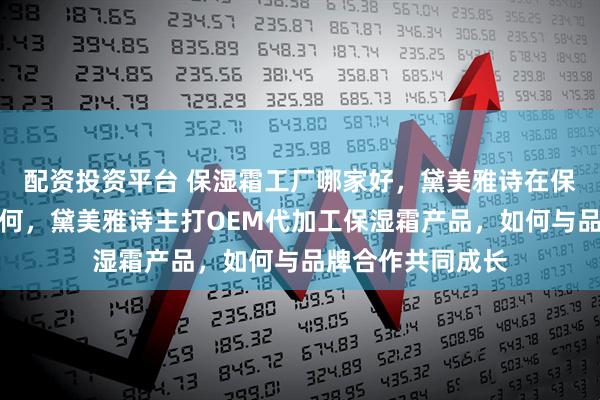 配资投资平台 保湿霜工厂哪家好，黛美雅诗在保湿霜工厂排名如何，黛美雅诗主打OEM代加工保湿霜产品，如何与品牌合作共同成长